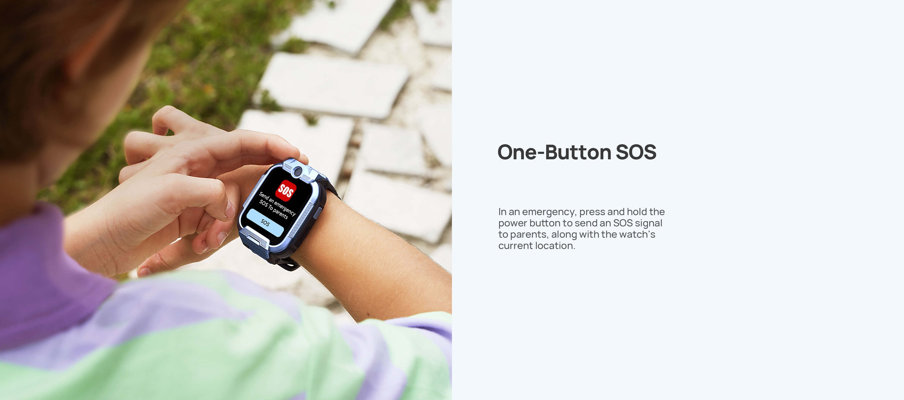 One-Button SOS

In an emergency, press and hold the power button to send an SOS signal to parents, along with the watch's current location.