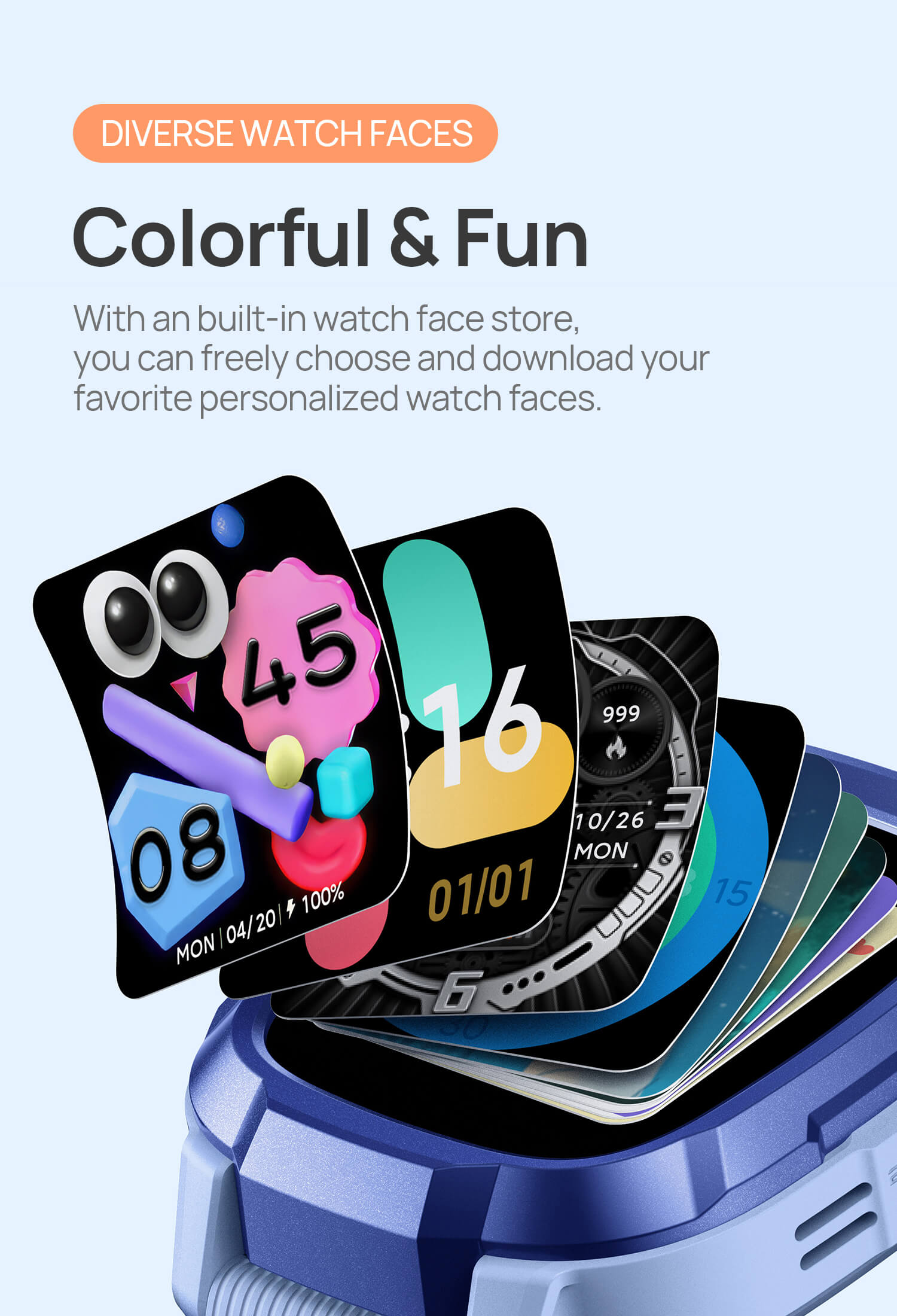 Diverse Watch Faces.
Colorful and Fun, More Than Just One.
With an built-in watch face store, you can freely choose and download your favorite personalized watch faces.