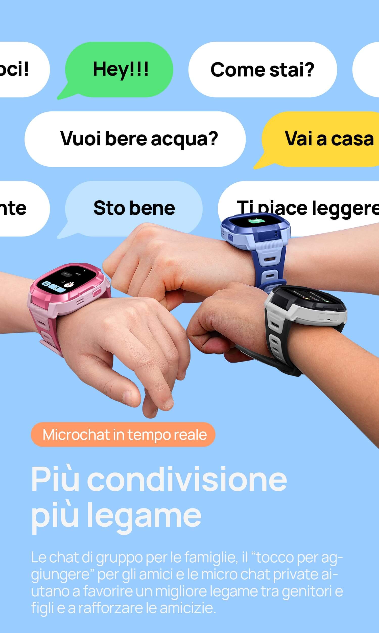 Microchat in tempo reale.
Più condivisione, più legame.
Le chat di gruppo per le famiglie, il “tocco per aggiungere” per gli amici e le micro chat private aiutano a favorire un migliore legame tra genitori e figli e a rafforzare le amicizie.