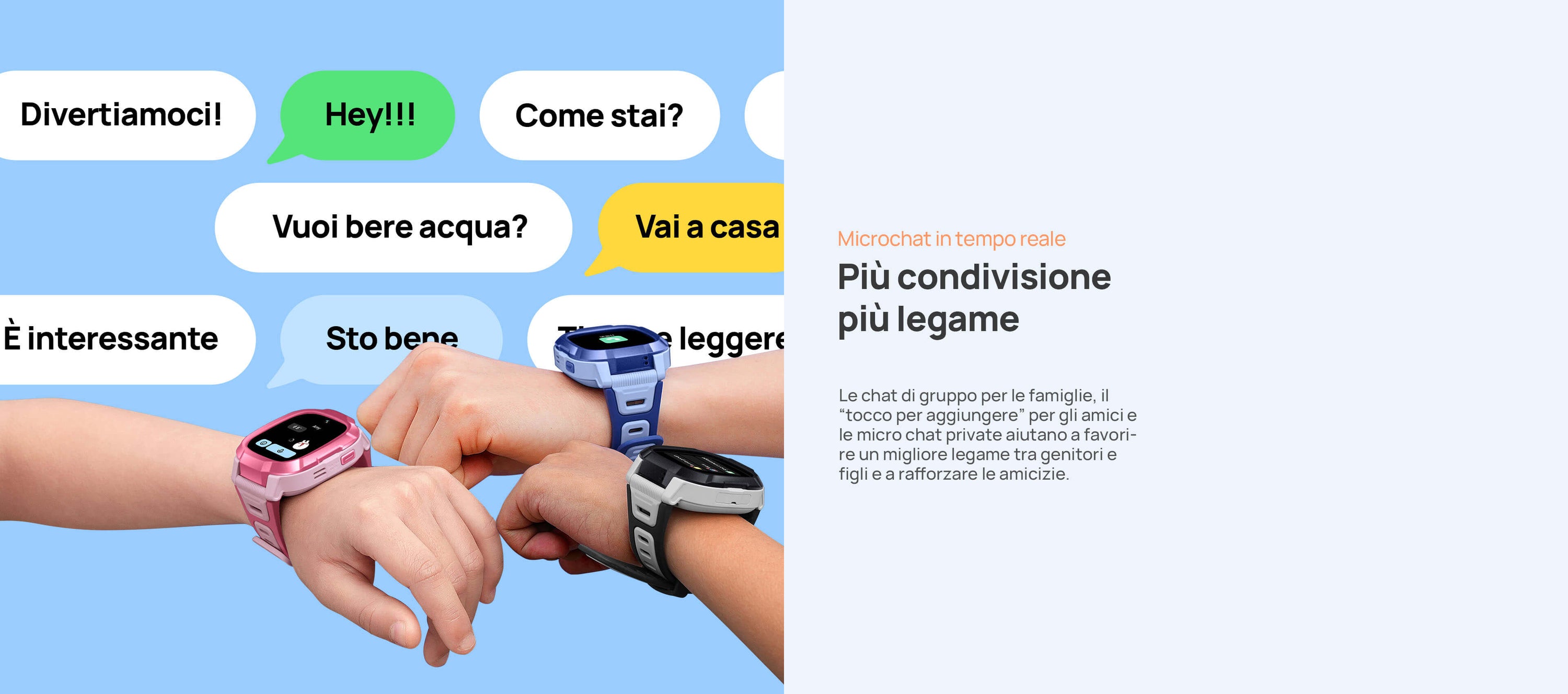 Microchat in tempo reale.
Più condivisione, più legame.
Le chat di gruppo per le famiglie, il “tocco per aggiungere” per gli amici e le micro chat private aiutano a favorire un migliore legame tra genitori e figli e a rafforzare le amicizie.
