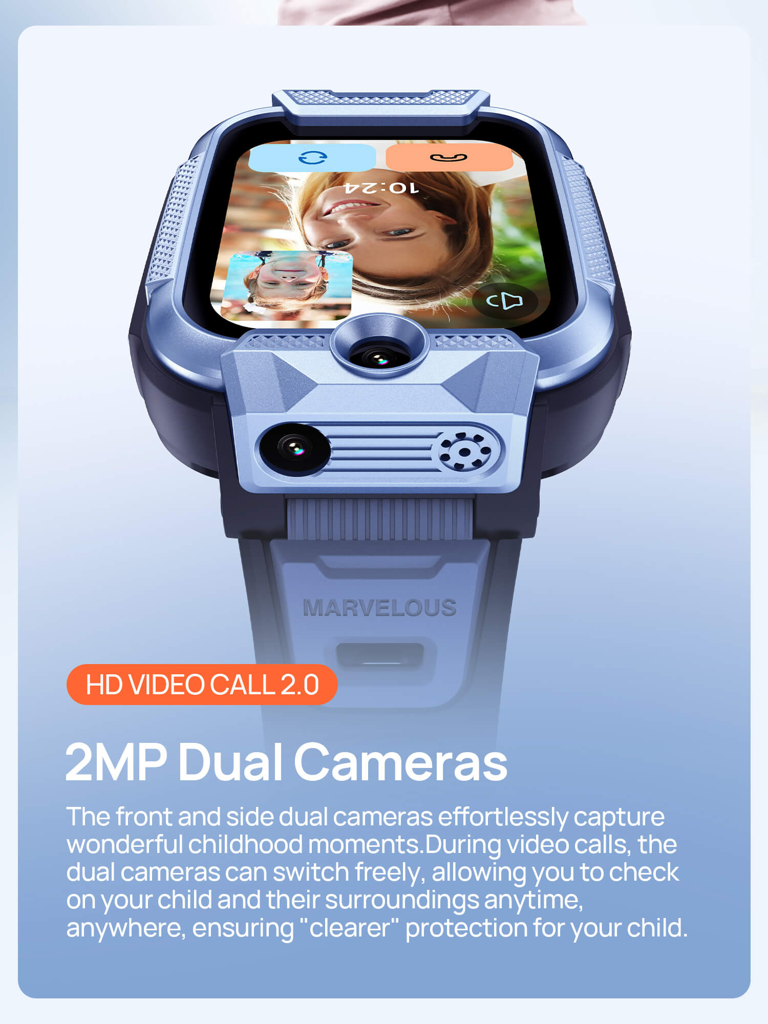 HD Video Call 2.0
2MP Dual Cameras, ensuring "clearer" protection for your child.

The front and side dual cameras effortlessly capture wonderful childhood moments.
During video calls, the dual cameras can switch freely, allowing you to check on your child and their surroundings anytime, anywhere.