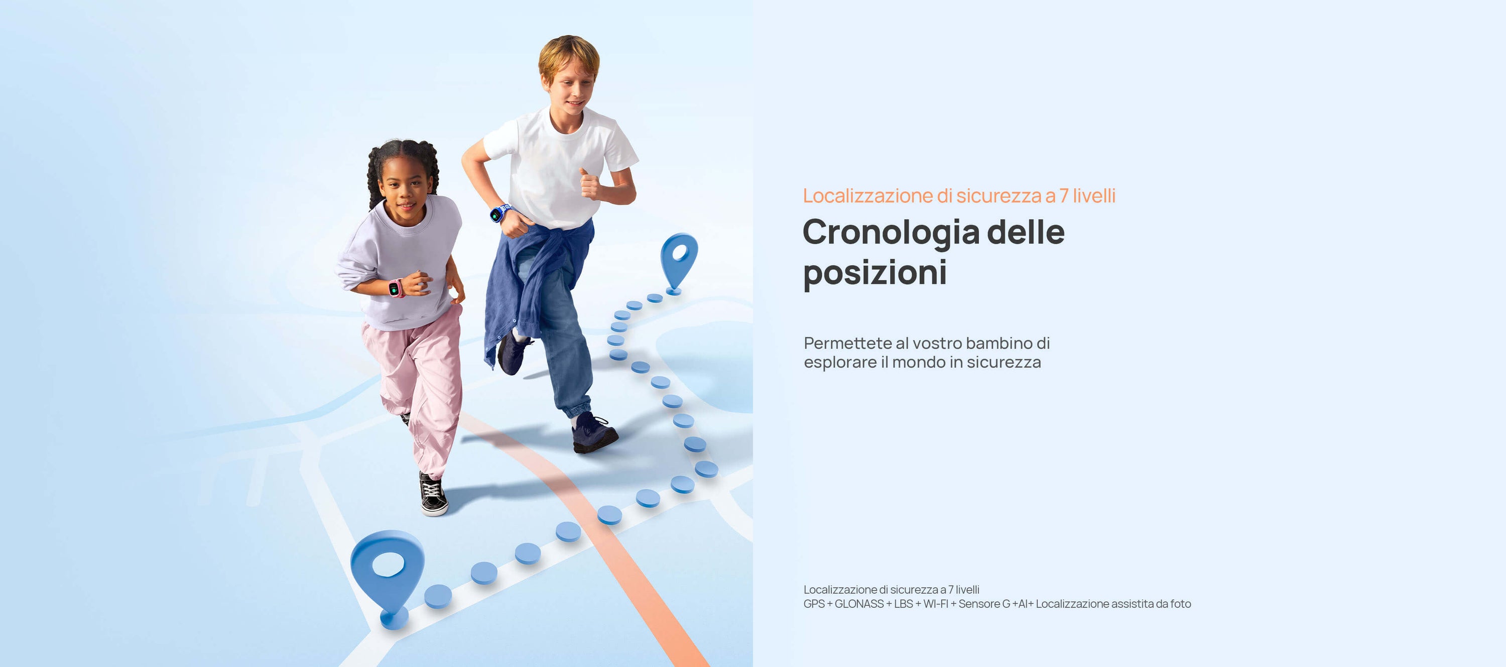 Localizzazione sicura
Permettete al vostro bambino di esplorare il mondo in sicurezza.
*Localizzazione di sicurezza a 7 livelli: GPS + GLONASS + LBS + WI-FI + Sensore G +AI+ Localizzazione assistita da foto