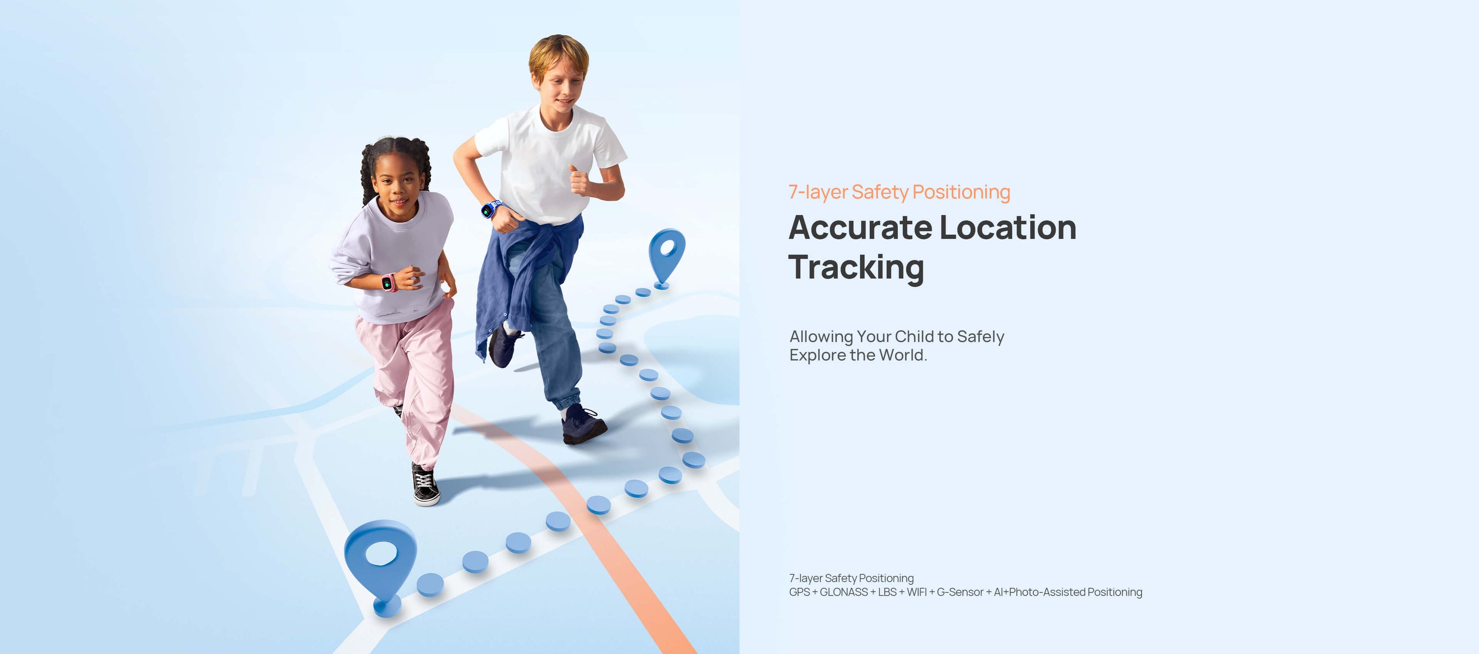 Safe Positioning
Allowing Your Child to Safely Explore the World
*7-layer Safety Positioning: GPS + GLONASS + LBS + WIFI + G-Sensor + AI+Photo-Assisted Positioning