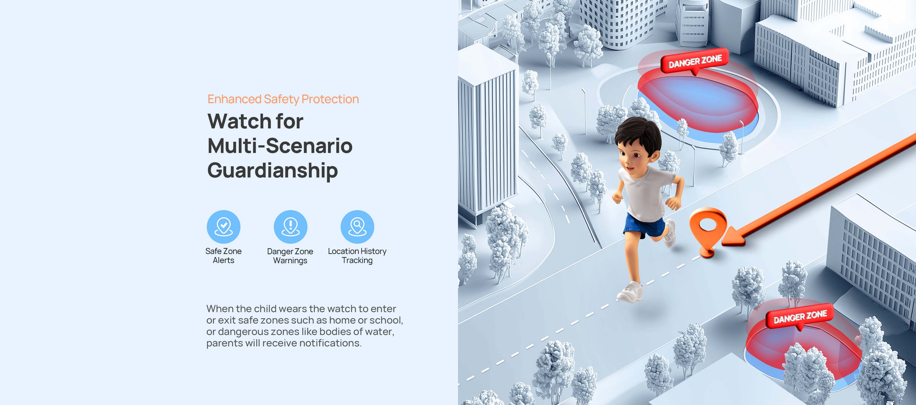 Enhanced Safety Protection.
Watch for Multi-Scenario Guardianship.
When the child wears the watch to enter or exit safe zones such as home or school, or dangerous zones like bodies of water, parents will receive notifications.
Safe Zone Alerts/ Danger Zone Warnings/90-Day Tracking